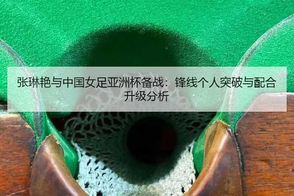 张琳艳与中国女足亚洲杯备战：锋线个人突破与配合升级分析